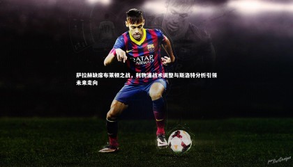 ng体育平台-萨拉赫缺席布莱顿之战，利物浦战术调整与斯洛特分析引领未来走向